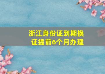 浙江身份证到期换证提前6个月办理