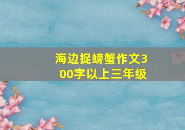 海边捉螃蟹作文300字以上三年级