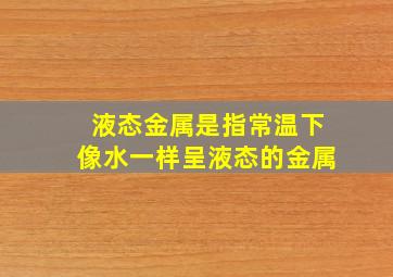 液态金属是指常温下像水一样呈液态的金属