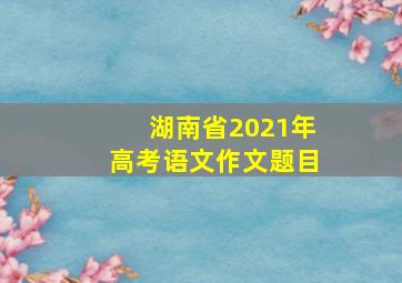 湖南省2021年高考语文作文题目