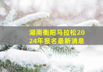 湖南衡阳马拉松2024年报名最新消息