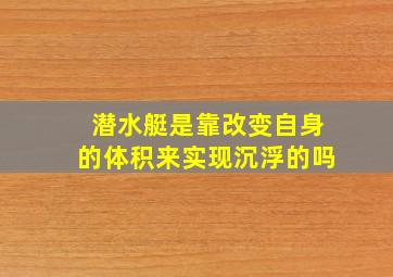 潜水艇是靠改变自身的体积来实现沉浮的吗