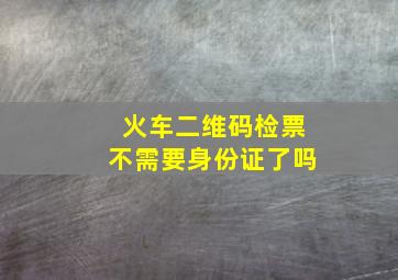 火车二维码检票不需要身份证了吗