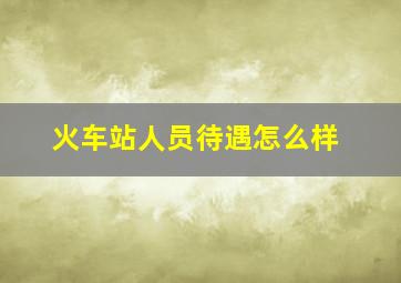 火车站人员待遇怎么样