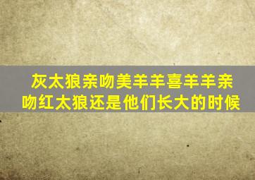 灰太狼亲吻美羊羊喜羊羊亲吻红太狼还是他们长大的时候