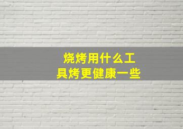 烧烤用什么工具烤更健康一些