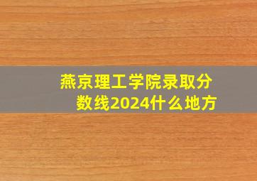 燕京理工学院录取分数线2024什么地方