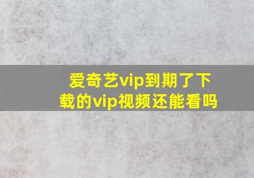 爱奇艺vip到期了下载的vip视频还能看吗