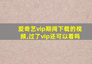 爱奇艺vip期间下载的视频,过了vip还可以看吗