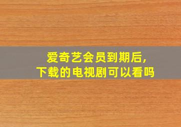 爱奇艺会员到期后,下载的电视剧可以看吗