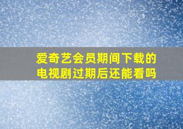 爱奇艺会员期间下载的电视剧过期后还能看吗