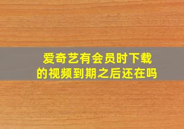 爱奇艺有会员时下载的视频到期之后还在吗