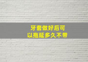 牙套做好后可以拖延多久不带