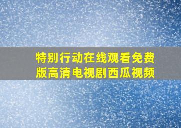 特别行动在线观看免费版高清电视剧西瓜视频