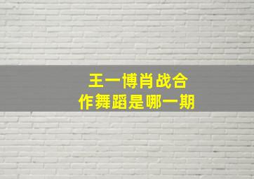 王一博肖战合作舞蹈是哪一期