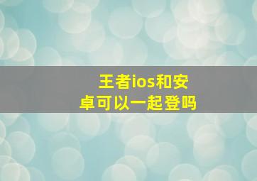 王者ios和安卓可以一起登吗