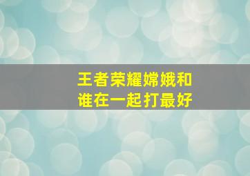 王者荣耀嫦娥和谁在一起打最好