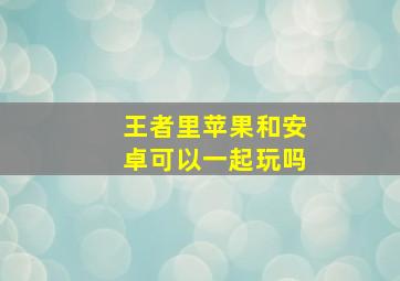 王者里苹果和安卓可以一起玩吗