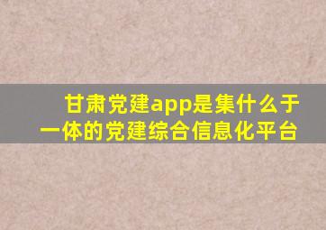 甘肃党建app是集什么于一体的党建综合信息化平台