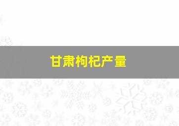 甘肃枸杞产量