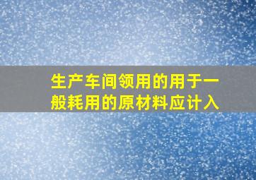 生产车间领用的用于一般耗用的原材料应计入