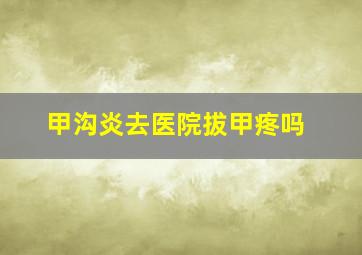 甲沟炎去医院拔甲疼吗