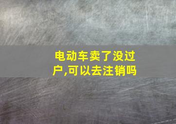 电动车卖了没过户,可以去注销吗