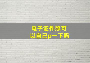 电子证件照可以自己p一下吗