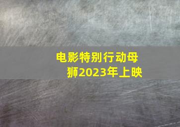 电影特别行动母狮2023年上映