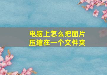 电脑上怎么把图片压缩在一个文件夹