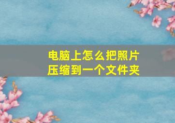 电脑上怎么把照片压缩到一个文件夹