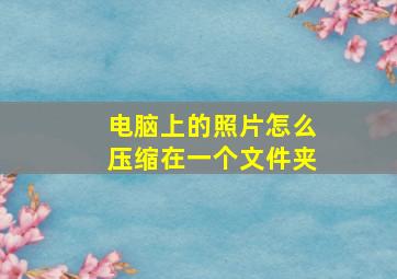 电脑上的照片怎么压缩在一个文件夹