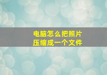 电脑怎么把照片压缩成一个文件