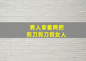 男人拿着两把剪刀剪刀剪女人