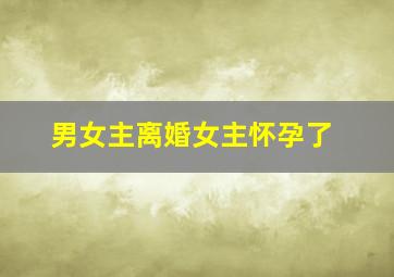 男女主离婚女主怀孕了