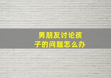 男朋友讨论孩子的问题怎么办