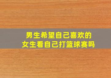 男生希望自己喜欢的女生看自己打篮球赛吗