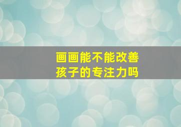 画画能不能改善孩子的专注力吗