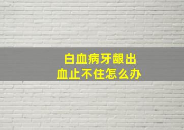 白血病牙龈出血止不住怎么办