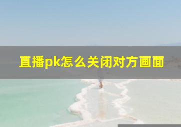 直播pk怎么关闭对方画面