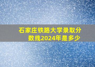 石家庄铁路大学录取分数线2024年是多少