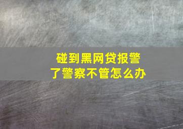 碰到黑网贷报警了警察不管怎么办