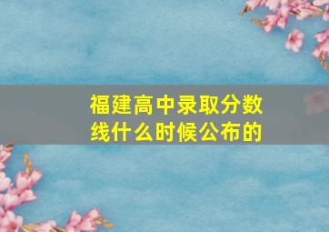 福建高中录取分数线什么时候公布的