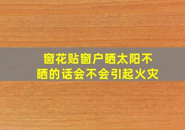 窗花贴窗户晒太阳不晒的话会不会引起火灾