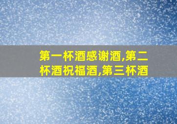 第一杯酒感谢酒,第二杯酒祝福酒,第三杯酒