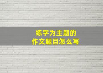 练字为主题的作文题目怎么写