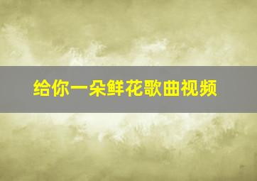 给你一朵鲜花歌曲视频