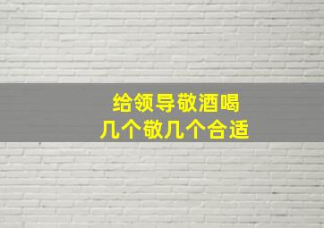 给领导敬酒喝几个敬几个合适