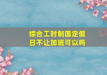 综合工时制国定假日不让加班可以吗