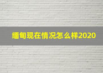 缅甸现在情况怎么样2020